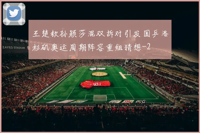王楚钦孙颖莎混双拆对引发国乒洛杉矶奥运周期阵容重组猜想
