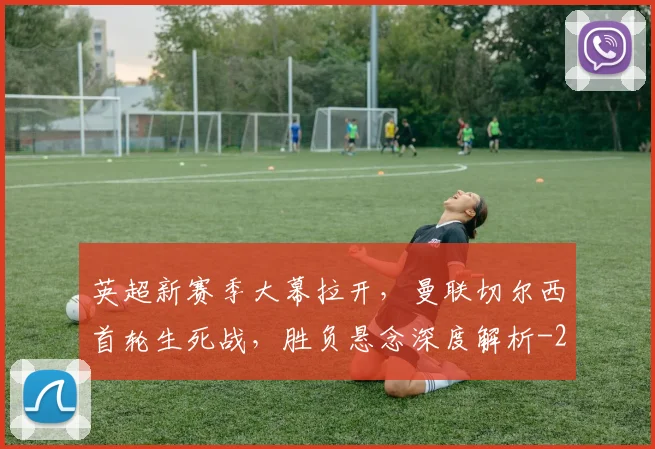 英超新赛季大幕拉开，曼联切尔西首轮生死战，胜负悬念深度解析