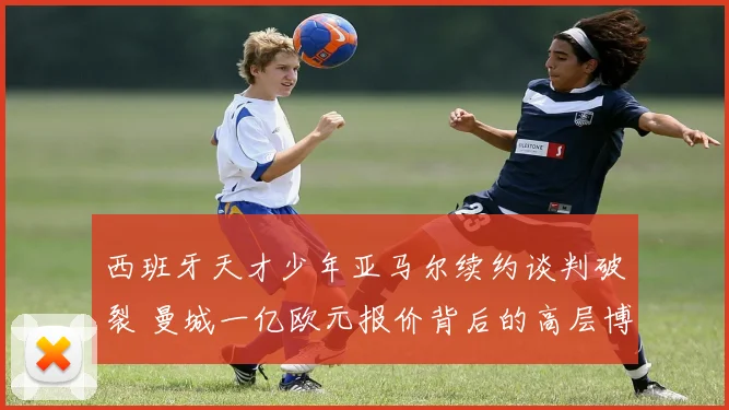 西班牙天才少年亚马尔续约谈判破裂 曼城一亿欧元报价背后的高层博弈与未来展望