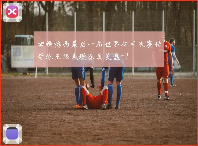 回顾梅西最后一届世界杯半决赛传奇球王级表现深度复盘