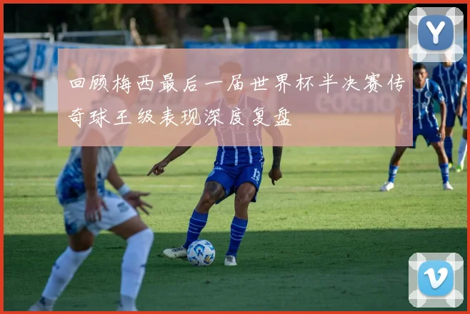 回顾梅西最后一届世界杯半决赛传奇球王级表现深度复盘