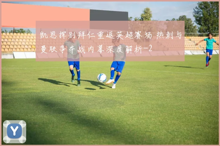 凯恩挥别拜仁重返英超赛场 热刺与曼联争夺战内幕深度解析