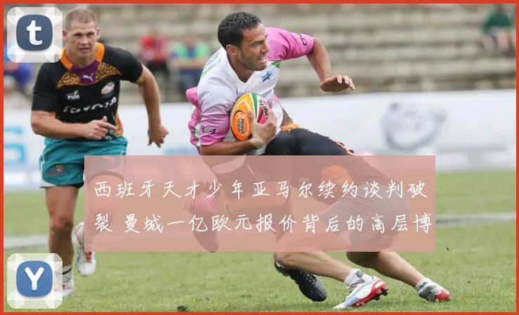 西班牙天才少年亚马尔续约谈判破裂 曼城一亿欧元报价背后的高层博弈与未来展望