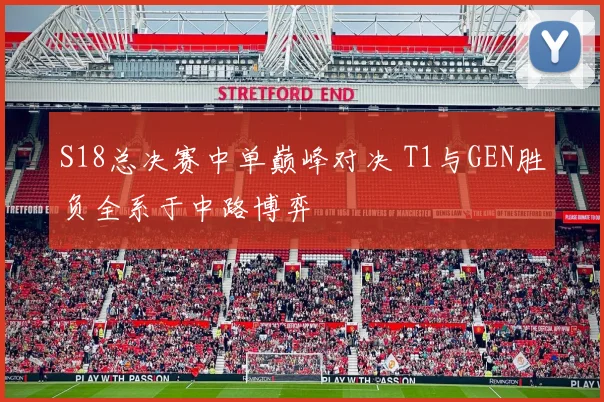 S18总决赛中单巅峰对决 T1与GEN胜负全系于中路博弈