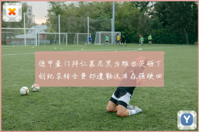 德甲豪门拜仁慕尼黑为维尔茨砸下创纪录转会费却遭勒沃库森强硬回绝