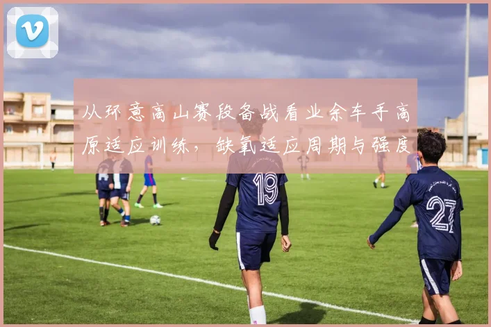 从环意高山赛段备战看业余车手高原适应训练，缺氧适应周期与强度调控全解析